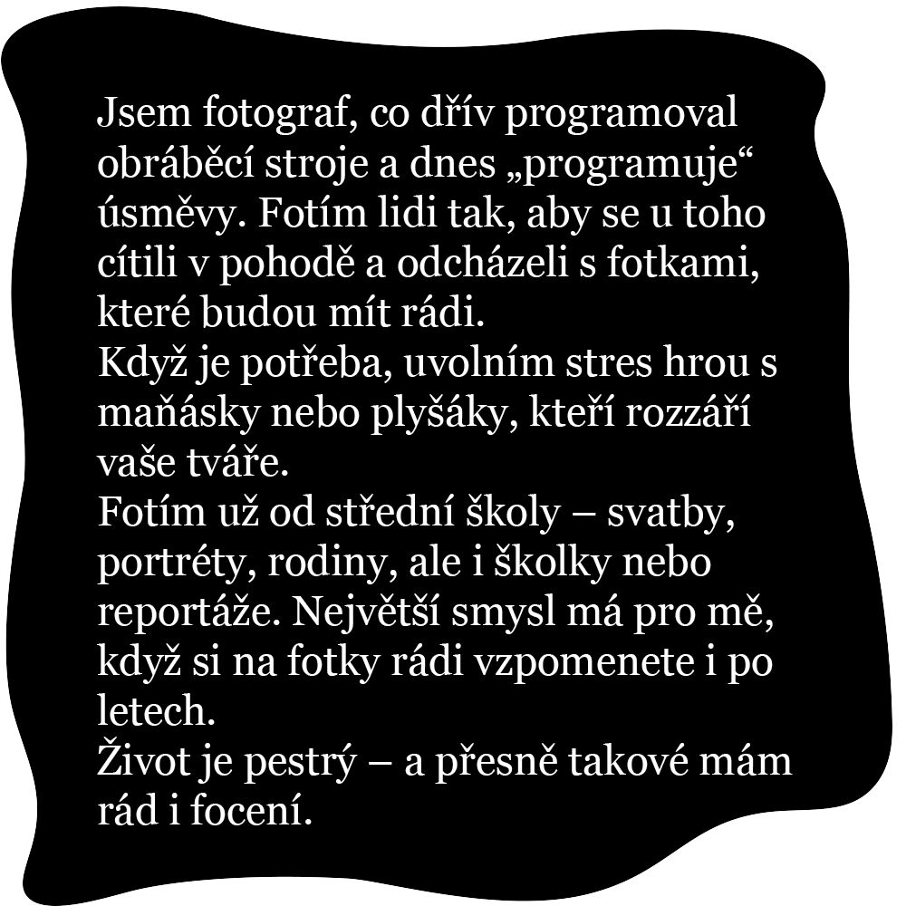 Jsem fotograf, co dřív programoval obráběcí stroje a dnes „programuje“ úsměvy. Fotím lidi tak, aby se u toho cítili v pohodě a odcházeli s fotkami, které budou mít rádi. Když je potřeba, uvolním stres hrou s maňásky nebo plyšáky, kteří rozzáří vaše tváře. Fotím už od střední školy – svatby, portréty, rodiny, ale i školky nebo reportáže. Největší smysl má pro mě, když si na fotky rádi vzpomenete i po letech. Život je pestrý – a přesně takové mám rád i focení.